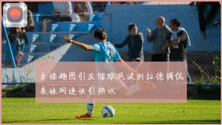 乐福趣图引发赌球风波利拉德调侃表妹网速快引热议