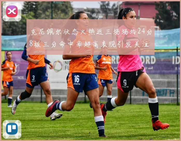 克尼佩尔状态火热近三场场均24分8板三分命中率超高表现引发关注