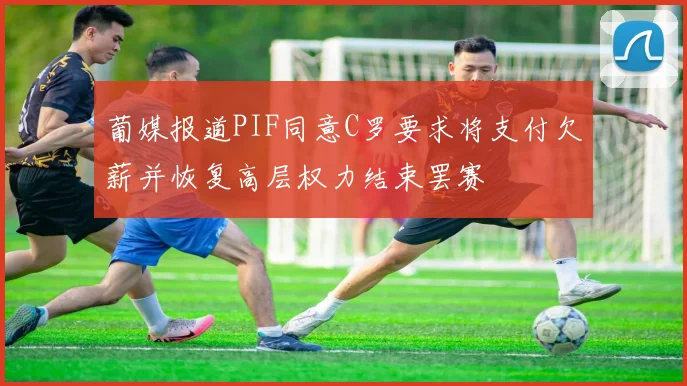 葡媒报道PIF同意C罗要求将支付欠薪并恢复高层权力结束罢赛