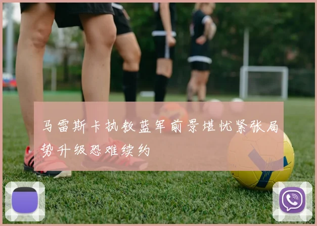 马雷斯卡执教蓝军前景堪忧紧张局势升级恐难续约