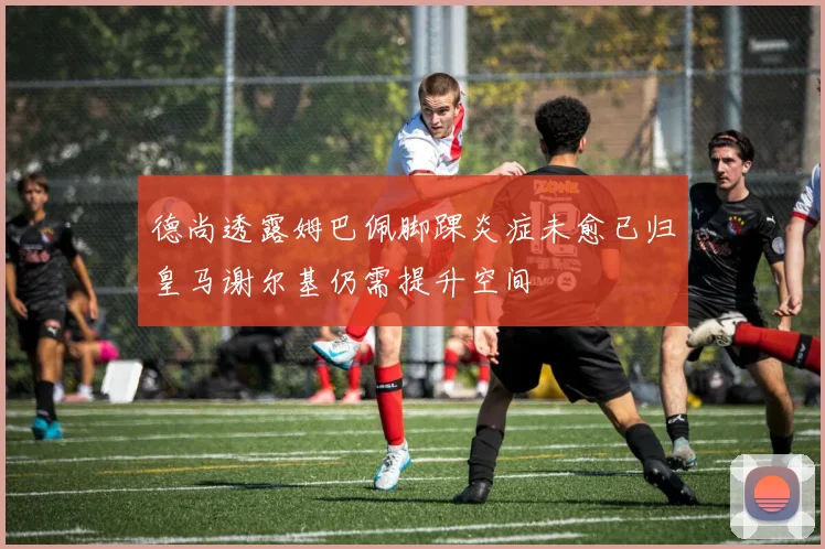 德尚透露姆巴佩脚踝炎症未愈已归皇马谢尔基仍需提升空间