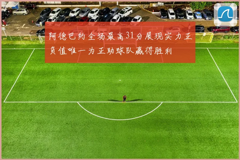 阿德巴约全场最高31分展现实力正负值唯一为正助球队赢得胜利