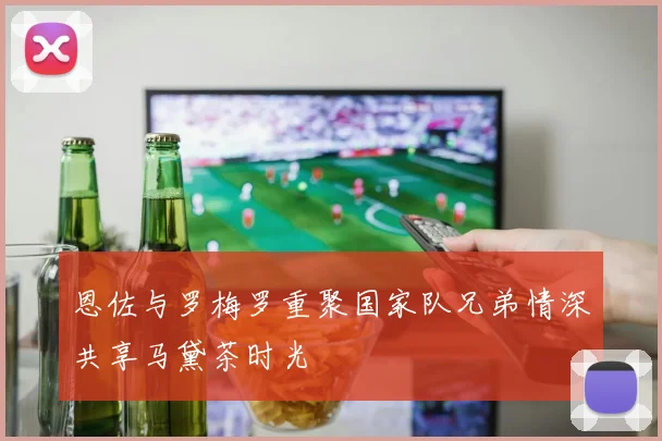 恩佐与罗梅罗重聚国家队兄弟情深共享马黛茶时光