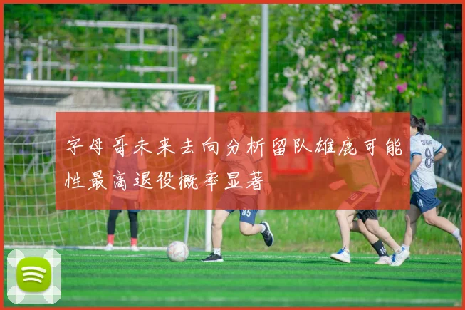 字母哥未来去向分析留队雄鹿可能性最高退役概率显著