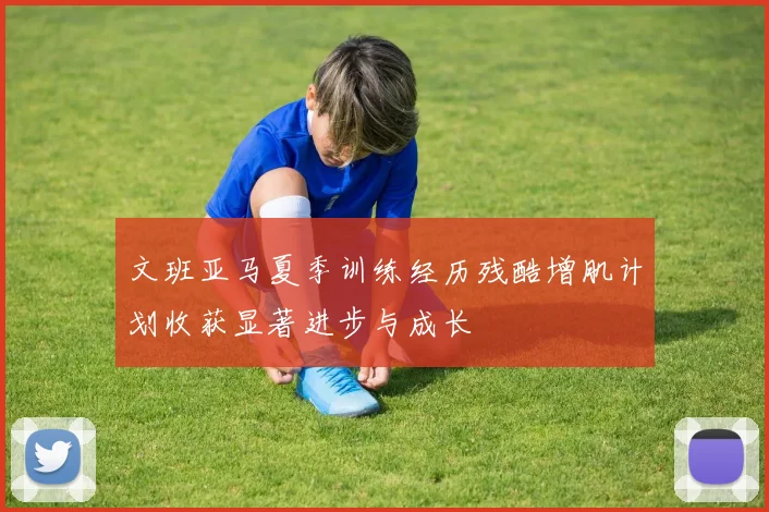 文班亚马夏季训练经历残酷增肌计划收获显著进步与成长