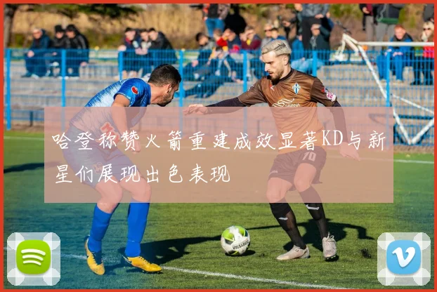 哈登称赞火箭重建成效显著KD与新星们展现出色表现