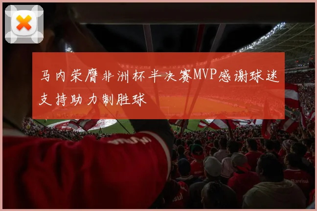 马内荣膺非洲杯半决赛MVP感谢球迷支持助力制胜球