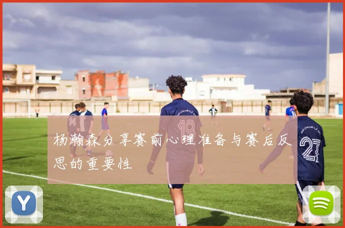 杨瀚森分享赛前心理准备与赛后反思的重要性