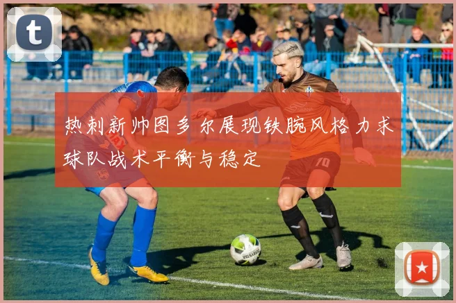 热刺新帅图多尔展现铁腕风格力求球队战术平衡与稳定