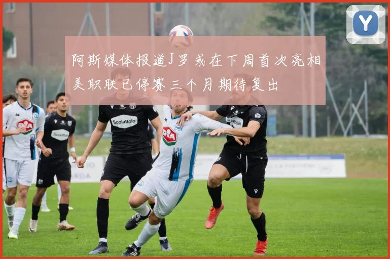 阿斯媒体报道J罗或在下周首次亮相美职联已停赛三个月期待复出