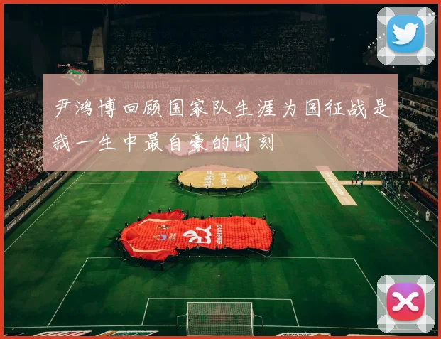 尹鸿博回顾国家队生涯为国征战是我一生中最自豪的时刻