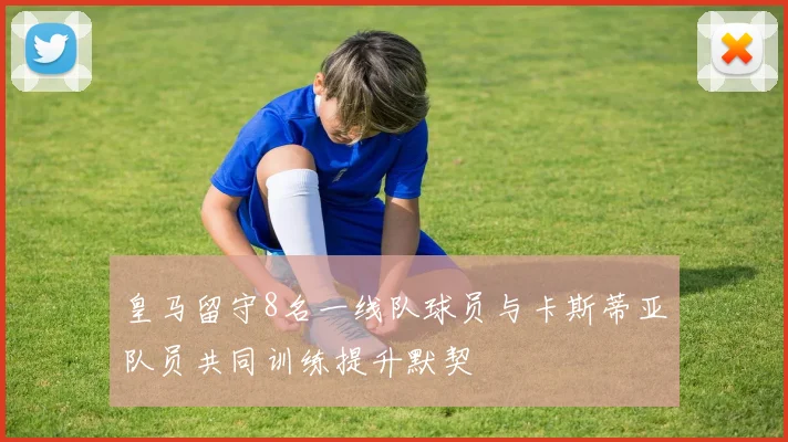 皇马留守8名一线队球员与卡斯蒂亚队员共同训练提升默契