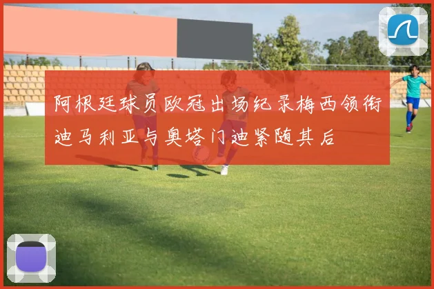 阿根廷球员欧冠出场纪录梅西领衔迪马利亚与奥塔门迪紧随其后